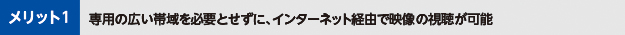 メリット1専用の広い帯域を必要とせずに、インターネット経由で映像の視聴が可能
