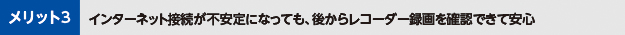 メリット3インターネット接続が不安定になっても、後からレコーダー録画を確認できて安心